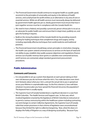 Part II: Summary of Input on the Conversation on Health Page 10
• The Provincial Government should continue to recognize health as a public good,
recommit to the principles of universality and equity in the delivery of health
services, and curtail private for-profit entities as an alternative in any area of core or
essential services. While not all health services must necessarily always be delivered
by government health agencies per se, clearly government must ensure that how it
puts together services must be in compliance with the Canada Health Act.
• We need to have a federal, and possibly a provincial, person whose job it is to act as
an advocate for public health care and ensure that it is kept intact, publicly run, and
gets the funding it requires.
• Build on the strong foundation of the Canada Health Act by providing research
funding for healing techniques that complement drugs and surgery; and by
including reportedly effective techniques from world medicine and traditional
practices.
• The Provincial Government should keep certain principles in mind when changing
the health care system: extend universal access to services on the basis of need and
not ability to pay; establish clear public purpose objectives and regulations; finance
services out of public revenue; favor grants or subsidies over contracted services;
and if services are contracted, adopt standard government procurement
procedures.
Public Administration
Comments and Concerns
• It is not possible to set up a system that depends on each person taking on their
own risk because you do not know what the risk is. You make decisions over short-
term fantasies about what your risk is, and yet the actual risk to you is spread out
across your lifetime in unpredictable ways. So the first criterion is, how well does
whatever insurance plan you have spread the financial risk across the population?
The keyword here is usually equity.
• The Supreme Court of Canada handed down a significant decision in a case from
British Columbia. The Health Services and Support case. In that case, which
involved legislation enacted by the legislature of British Columbia to restructure or
to permit a various restructuring within the healthcare system including contracting
out and changes to certain Collective Agreements, the Supreme Court of Canada
ruled that certain provisions in that scheme of legislation were unconstitutional
because they limited the right to collective bargaining. Now, what this does is it
displays the frailty of litigation as a way of designing social policy. Because if you
 
