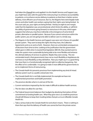 Part II: Summary of Input on the Conversation on Health Page 11
had taken the Chaoulli lens and applied it to this Health Services and Support case,
you might have said, well, the goal of this restructuring is to enhance accountability
to patients, or to enhance service delivery to patients so that there is better service
delivery, more efficient use of resources. But no, the litigants here were largely trade
unions and other health care workers saying that their rights were being limited. So
the court said, yes, your rights are being limited. And by an eight to one margin,
ruled that the legislation was unconstitutional, which limits the ability, or will limit
the ability of governments going forward, to restructure in this area, which again
suggests that what you may force indirectly is the emergence of some kind of
private, alternative or parallel system. Because if you cannot restructure within the
public system, you are not going to be able to deliver care in a timely way.
• The litigants in the Health Services and Support case were not in favour of a parallel
private system. They want to keep the rights that they have, the Collective
Agreements and so on and so forth. However, there are unintended consequences
of decisions from time to time. Looking at the justification that the government
relied upon in 2002 when it enacted that legislation (Bill 29), they wanted want to
make the system more sustainable by being able to be more flexible and enhance
the ultimate delivery of services to patients. Maybe they were wrong. The one
unintended result is that governments have not as much flexibility or legislatures do
not have as much flexibility as they did before. Now you might say it is a good thing
that now there is a Constitutionally-recognized right to collective bargaining. But
the effect of it is undeniable: it is going to make it more difficult for governments to
act to implement forms of restructuring.
• The Canada Health Act prevents provinces from implementing any kind of mixed
delivery system (such as a public and private mix).
• The Canada Health Act is not fully implemented, for example we have not
implemented prevention and health promotion.
• The province decides what is in and out of the Act.
• Current restrictions imposed by the Act make it difficult to deliver health services.
• The Act does not allow for user fees.
• The Federal Government balances their budgets by absolving themselves of their
commitment to funding health care. What they give now is so small the provinces
should tell Ottawa to keep their insulting bribes that pin us to an inflexible Canada
Health Act.
• Take a serious look at the Canada Health Act and what it means. There is nothing in
there that says that the delivery of health care cannot be from the private sector.
 