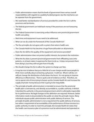 Part II: Summary of Input on the Conversation on Health Page 12
• Public administration means that the levels of government have various overall
responsibilities with regards to a publicly funded program, but the mechanics can
be separate from the government.
• We need better standardization of services provided for under the Act in all the
provinces and territories.
• The federal government can hold back money if the provinces are not honouring
the Act.
• The Federal Government is exercising undue influence over provincial government
health care policy.
• Wait times and equipment issues need to be addressed.
• What can we do under the framework of the Canada Health Act?
• The five principles do not agree with a system that rations health care.
• The Canada Health Act has become a huge financial burden on all provinces.
• Does the Act define the quality of the equipment and services provided?
• Public administration does not protect public interests, but protects the institution.
• What the Act does is prevent provincial governments from offloading costs onto
patients, or at least makes it expensive for them to do so. It does not prevent them
from doing it, but they will not gain from it fiscally.
• We should change the Act to allow the system to charge user fees.
• It may be nice to believe that just a little bit of a user charge would cause people to
think more carefully about contacting a physician. It will not. What it will do, is it
will just change the distribution of who bears the brunt. It is not going to improve
efficiency or effectiveness. There is quite a bit of evidence on that. Therefore, do
not to spend a lot of time trying to loosen up the Canada Health Act and increase the
supply of private money because that is going to be inequitable.
• The principle of public administration is intended to ensure that the provincial
health plan is overseen by, and directly accountable to, a public authority. In British
Columbia this authority is the provincial government which is ultimately responsible
for its performance. No legal changes to this definition are required. However, better
information needs to be provided to the public on what this principle means. Many
individuals equate public administration with public delivery of services. The
principle of public administration is not a requirement for public delivery of services,
but rather a requirement of accountability of the performance of those services to a
public authority. In order to meet this principle, the Canada Health Act states that
the health care insurance plan of a province must be administered and operated on
 