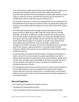 Part II: Summary of Input on the Conversation on Health Page 13
a non-profit basis by a public authority appointed or designated by the government
of the province; the public authority must be responsible to the provincial
government for that administration and operation; and the public authority must be
subject to audit of its accounts and financial transactions by such authority as is
charged by law with the audit of the accounts of the province.
• The weakness is that there is a lack of accountability both at the provincial level and
the federal level. Each one blames the other for either not appropriately utilizing the
funding or not providing sufficient funding. As a result, there is abuse of the Canada
Health Act.
• The health field therefore entails a struggle among competing interests past,
present and future. While the principles under the Canada Health Act resonate
politically, not all health modalities are equally recognized. Nor are they equal in
terms of need, quality of supporting evidence, nor necessarily affordable. Choices
have always have been made. As health care has moved historically from being a
private matter between patient and caregiver, to a public sector enterprise that
values effectiveness and efficiency, so too has its design, standards and
management moved from the grass-roots to more centralized systems, be the latter
government ministries, regional authorities or university faculties of health
professions. Whether these systems are now sufficiently in touch with local needs is
a legitimate question.
• Government does not need to be directly involved in all aspects of the delivery of
health care, but if it is not so involved, it must take responsibility to see that its
delivery meets the intent and requirements of the Canada Health Act. Clearly we live
in times when our health system is potentially under threat, especially from those
who do not share in the vision of a common social contract to deliver on the
principles and promise of the Act.
• The introduction of these private insurance choices has meant we are going back to
the time before Medicare when many people did not seek care when needed
because they did not have the money to do so. I remember what it was like before
Medicare and my parents had to choose between food on the table and taking us to
the hospital or doctor.
Ideas and Suggestions
• We should have free health care and better insurance.
• Standardize the interpretation of the Act.
• Create a mandatory medical savings plan, similar to the Canada Pension Plan.
 