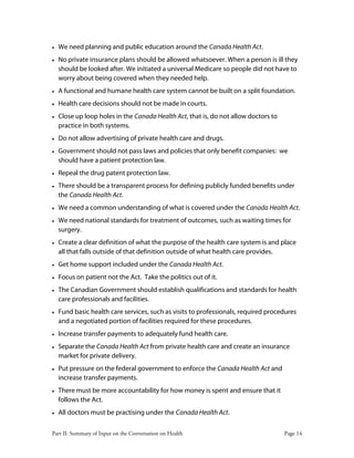 Part II: Summary of Input on the Conversation on Health Page 14
• We need planning and public education around the Canada Health Act.
• No private insurance plans should be allowed whatsoever. When a person is ill they
should be looked after. We initiated a universal Medicare so people did not have to
worry about being covered when they needed help.
• A functional and humane health care system cannot be built on a split foundation.
• Health care decisions should not be made in courts.
• Close up loop holes in the Canada Health Act, that is, do not allow doctors to
practice in both systems.
• Do not allow advertising of private health care and drugs.
• Government should not pass laws and policies that only benefit companies: we
should have a patient protection law.
• Repeal the drug patent protection law.
• There should be a transparent process for defining publicly funded benefits under
the Canada Health Act.
• We need a common understanding of what is covered under the Canada Health Act.
• We need national standards for treatment of outcomes, such as waiting times for
surgery.
• Create a clear definition of what the purpose of the health care system is and place
all that falls outside of that definition outside of what health care provides.
• Get home support included under the Canada Health Act.
• Focus on patient not the Act. Take the politics out of it.
• The Canadian Government should establish qualifications and standards for health
care professionals and facilities.
• Fund basic health care services, such as visits to professionals, required procedures
and a negotiated portion of facilities required for these procedures.
• Increase transfer payments to adequately fund health care.
• Separate the Canada Health Act from private health care and create an insurance
market for private delivery.
• Put pressure on the federal government to enforce the Canada Health Act and
increase transfer payments.
• There must be more accountability for how money is spent and ensure that it
follows the Act.
• All doctors must be practising under the Canada Health Act.
 
