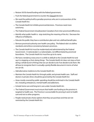 Part II: Summary of Input on the Conversation on Health Page 15
• Restore 50/50 shared funding with the federal government.
• Push the federal government to counter the Chaoulli decision.
• We need the political will to penalize provinces who are in contravention of the
Canada Health Act.
• The Canada Health Act inhibits provincial decisions. Provinces need more
autonomy.
• The Federal Government should protect Canadians from inter-provincial differences.
• Identify what public health is: stop stretching the meaning of the Act. Decrease the
influence of lobbyists.
• Educate the public they have a contribution plan and not a defined benefit plan.
• Remove provincial authority over health care policy. The federal role is to define
standards and enforce consistency between provinces.
• The Canada Health Act must be modernized and administered by the Federal
Government. A national plan is a national plan, not differentiated by provincial
boundaries. The Canada Health Act must live up to its name.
• We have a tendency every once in a while to default to the Canada Health Act and
say it is stopping us from doing things. The Canada Health Act does not stop us from
doing a whole bunch of things that we can decide to do if we decide to do them. We
all have to recognize that it is actually a pretty flexible document in terms of what
we can do.
• Add alternative medicine to the Canada Health Act.
• Maintain the Canada Health Act through public and private health care. Staff and
doctors in private clinics should be governed by the Canada Health Act.
• Areas mostly covered by public spending should be enshrined in the Canada Health
Act, including ambulances, mental health and addictions.
• Include home care and long term care under Canada Health Act.
• The Federal Government must ensure that health care funding to the province is
targeted to health care. The Province is accountable for proving it went to health
care and not to other programs.
• People need private choice options that they can purchase and that are not
restricted by the Canada Health Act.
 