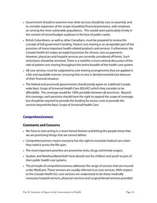 Part II: Summary of Input on the Conversation on Health Page 16
• Government should re-examine now what services should be core or essential, and
to consider expansion of the scope of publicly financed provisions, with emphasis
on serving the more vulnerable populations. This would seem particularly timely in
the context of record budget surpluses in the face of public needs.
• British Columbians, as well as other Canadians, must be prepared to review the
concept of full government funding. Patient cost-sharing is an acceptable part of the
provision of many important health-related products and services. Furthermore, the
Canada Health Act makes an explicit provision for chronic care co-payments.
However, physician and hospital services are currently considered off-limits. Such
restrictions should be removed. There is a need for a more rational discussion of the
role of patient cost-sharing throughout the entire breadth of the health care system.
• All core services must be subjected to cost-sharing arrangements that are applied in
a fair and equitable manner, ensuring that no one is denied essential care because
of their financial situation.
• The federal and provincial governments should jointly agree on a defined Canada-
wide Basic Scope of Universal Health Care (BSUHC) which they consider to be
affordable. The coverage would be 100% portable between all provinces. Beyond
this coverage, each province should have the right to expand the scope of coverage,
but should be required to provide the funding for excess costs to provide the
services beyond the Basic Scope of Universal Health Care.
Comprehensiveness
Comments and Concerns
• We have to start acting in a more honest fashion and letting the people know that
we are promising things that we cannot deliver.
• Comprehensiveness means everyone has the right to essential medical care when
they need it across the life span.
• The most important priorities are preventive tests, drugs and timely surgery.
• Quebec and Newfoundland both have dental care for children and youth as part of
their public health care systems.
• The principle of comprehensiveness addresses the range of services that are insured
under Medicare. These services are usually referred to as core services. With respect
to the Canada Health Act, core services are understood to be those medically
necessary hospital services, physician services and surgical dental services provided
 
