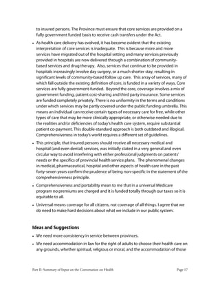Part II: Summary of Input on the Conversation on Health Page 17
to insured persons. The Province must ensure that core services are provided on a
fully government funded basis to receive cash transfers under the Act.
• As health care delivery has evolved, it has become evident that the existing
interpretation of core services is inadequate. This is because more and more
services have migrated out of the hospital setting and many services previously
provided in hospitals are now delivered through a combination of community-
based services and drug therapy. Also, services that continue to be provided in
hospitals increasingly involve day surgery, or a much shorter stay, resulting in
significant levels of community-based follow up care. This array of services, many of
which fall outside the existing definition of core, is funded in a variety of ways. Core
services are fully government-funded. Beyond the core, coverage involves a mix of
government funding, patient cost-sharing and third party insurance. Some services
are funded completely privately. There is no uniformity in the terms and conditions
under which services may be partly covered under the public funding umbrella. This
means an individual can receive certain types of necessary care for free, while other
types of care that may be more clinically appropriate, or otherwise needed due to
the realities and/or deficiencies of today's health care system, require substantial
patient co-payment. This double-standard approach is both outdated and illogical.
Comprehensiveness in today's world requires a different set of guidelines.
• This principle, that insured persons should receive all necessary medical and
hospital (and even dental) services, was initially stated in a very general and even
circular way to avoid interfering with either professional judgments on patients'
needs or the specifics of provincial health service plans. The phenomenal changes
in medical, pharmaceutical, hospital and other aspects of health care in the past
forty-seven years confirm the prudence of being non-specific in the statement of the
comprehensiveness principle.
• Comprehensiveness and portability mean to me that in a universal Medicare
program no premiums are charged and it is funded totally through our taxes so it is
equitable to all.
• Universal means coverage for all citizens, not coverage of all things. I agree that we
do need to make hard decisions about what we include in our public system.
Ideas and Suggestions
• We need more consistency in service between provinces.
• We need accommodation in law for the right of adults to choose their health care on
any grounds, whether spiritual, religious or moral, and the accommodation of those
 