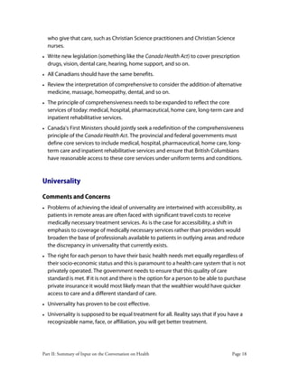 Part II: Summary of Input on the Conversation on Health Page 18
who give that care, such as Christian Science practitioners and Christian Science
nurses.
• Write new legislation (something like the Canada Health Act) to cover prescription
drugs, vision, dental care, hearing, home support, and so on.
• All Canadians should have the same benefits.
• Review the interpretation of comprehensive to consider the addition of alternative
medicine, massage, homeopathy, dental, and so on.
• The principle of comprehensiveness needs to be expanded to reflect the core
services of today: medical, hospital, pharmaceutical, home care, long-term care and
inpatient rehabilitative services.
• Canada's First Ministers should jointly seek a redefinition of the comprehensiveness
principle of the Canada Health Act. The provincial and federal governments must
define core services to include medical, hospital, pharmaceutical, home care, long-
term care and inpatient rehabilitative services and ensure that British Columbians
have reasonable access to these core services under uniform terms and conditions.
Universality
Comments and Concerns
• Problems of achieving the ideal of universality are intertwined with accessibility, as
patients in remote areas are often faced with significant travel costs to receive
medically necessary treatment services. As is the case for accessibility, a shift in
emphasis to coverage of medically necessary services rather than providers would
broaden the base of professionals available to patients in outlying areas and reduce
the discrepancy in universality that currently exists.
• The right for each person to have their basic health needs met equally regardless of
their socio-economic status and this is paramount to a health care system that is not
privately operated. The government needs to ensure that this quality of care
standard is met. If it is not and there is the option for a person to be able to purchase
private insurance it would most likely mean that the wealthier would have quicker
access to care and a different standard of care.
• Universality has proven to be cost effective.
• Universality is supposed to be equal treatment for all. Reality says that if you have a
recognizable name, face, or affiliation, you will get better treatment.
 