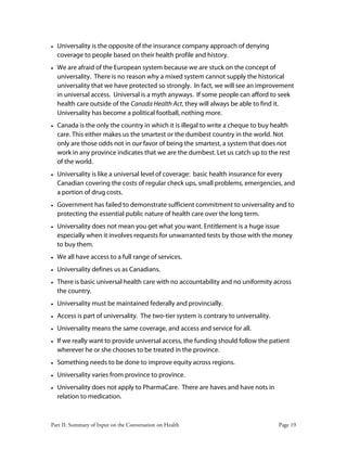 Part II: Summary of Input on the Conversation on Health Page 19
• Universality is the opposite of the insurance company approach of denying
coverage to people based on their health profile and history.
• We are afraid of the European system because we are stuck on the concept of
universality. There is no reason why a mixed system cannot supply the historical
universality that we have protected so strongly. In fact, we will see an improvement
in universal access. Universal is a myth anyways. If some people can afford to seek
health care outside of the Canada Health Act, they will always be able to find it.
Universality has become a political football, nothing more.
• Canada is the only the country in which it is illegal to write a cheque to buy health
care. This either makes us the smartest or the dumbest country in the world. Not
only are those odds not in our favor of being the smartest, a system that does not
work in any province indicates that we are the dumbest. Let us catch up to the rest
of the world.
• Universality is like a universal level of coverage: basic health insurance for every
Canadian covering the costs of regular check ups, small problems, emergencies, and
a portion of drug costs.
• Government has failed to demonstrate sufficient commitment to universality and to
protecting the essential public nature of health care over the long term.
• Universality does not mean you get what you want. Entitlement is a huge issue
especially when it involves requests for unwarranted tests by those with the money
to buy them.
• We all have access to a full range of services.
• Universality defines us as Canadians.
• There is basic universal health care with no accountability and no uniformity across
the country.
• Universality must be maintained federally and provincially.
• Access is part of universality. The two-tier system is contrary to universality.
• Universality means the same coverage, and access and service for all.
• If we really want to provide universal access, the funding should follow the patient
wherever he or she chooses to be treated in the province.
• Something needs to be done to improve equity across regions.
• Universality varies from province to province.
• Universality does not apply to PharmaCare. There are haves and have nots in
relation to medication.
 
