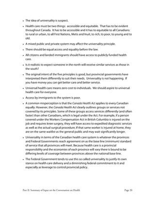 Part II: Summary of Input on the Conversation on Health Page 20
• The idea of universality is suspect.
• Health care must be two things: accessible and equitable. That has to be evident
throughout Canada. It has to be accessible and it has to equitable to all Canadians:
to rural or urban, to all First Nations, Metis and Inuit, to rich, to poor, to young and to
old.
• A mixed public and private system may affect the universality principle.
• There should be equal access and equality before the law.
• All citizens and landed immigrants should have access to publicly funded health
care.
• Is it realistic to expect someone in the north will receive similar services as those in
the south?
• The original intent of the five principles is good, but provincial governments have
interpreted them differently to suit their needs. Universality is not happening. If
you have money you can get better care and better service.
• Universal health care means zero cost to individuals. We should aspire to universal
health care for everyone.
• Access by immigrants to the system is poor.
• A common misperception is that the Canada Health Act applies to every Canadian
equally. However, the Canada Health Act clearly outlines groups or services not
covered by its principles. Some of these groups access services differently (and often
faster) than other Canadians, which is legal under the Act. For example, if a person
covered under the Workers Compensation Act in British Columbia is injured on the
job and requires knee surgery, they will have access to expedited diagnostic services
as well as the actual surgical procedure. If that same worker is injured at home, they
are on the same waitlist as the general public and may wait significantly longer.
• Universality in terms of the Canadian health care system is whatever the provinces
and Federal Governments reach agreement on as the base line (minimum) standard
of service that all provinces will meet. Because health care is a provincial
responsibility and the economies of each province will vary there is bound to be
differing levels of coverage between provinces above the national base line.
• The Federal Government tends to use this so called universality to justify its own
stance on health care delivery and a diminishing federal commitment to it and
especially as leverage to control provincial policy.
 