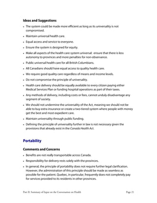 Part II: Summary of Input on the Conversation on Health Page 21
Ideas and Suggestions
• The system could be made more efficient as long as its universality is not
compromised.
• Maintain universal health care.
• Equal access and service to everyone.
• Ensure the system is designed for equity.
• Make all aspects of the health care system universal: ensure that there is less
autonomy to provinces and more penalties for non-observance.
• Public universal health care for all British Columbians.
• All Canadians should have equal access to quality health care.
• We require good quality care regardless of means and income levels.
• Do not compromise the principle of universality.
• Health care delivery should be equally available to every citizen paying either
Medical Services Plan or funding hospital operations as part of their taxes.
• Any methods of delivery, including costs or fees, cannot unduly disadvantage any
segment of society.
• We should not undermine the universality of the Act, meaning we should not be
able to buy extra insurance or create a two-tiered system where people with money
get the best and most expedient care.
• Maintain universality through public funding.
• Defining the principle of universality further in law is not necessary given the
provisions that already exist in the Canada Health Act.
Portability
Comments and Concerns
• Benefits are not really transportable across Canada.
• Responsibility for delivery rests solely with the provinces.
• In general, the principle of portability does not require further legal clarification.
However, the administration of this principle should be made as seamless as
possible for the patient. Quebec, in particular, frequently does not completely pay
for services provided to its residents in other provinces.
 