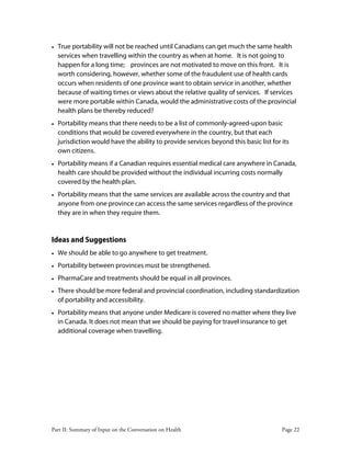 Part II: Summary of Input on the Conversation on Health Page 22
• True portability will not be reached until Canadians can get much the same health
services when travelling within the country as when at home. It is not going to
happen for a long time; provinces are not motivated to move on this front. It is
worth considering, however, whether some of the fraudulent use of health cards
occurs when residents of one province want to obtain service in another, whether
because of waiting times or views about the relative quality of services. If services
were more portable within Canada, would the administrative costs of the provincial
health plans be thereby reduced?
• Portability means that there needs to be a list of commonly-agreed-upon basic
conditions that would be covered everywhere in the country, but that each
jurisdiction would have the ability to provide services beyond this basic list for its
own citizens.
• Portability means if a Canadian requires essential medical care anywhere in Canada,
health care should be provided without the individual incurring costs normally
covered by the health plan.
• Portability means that the same services are available across the country and that
anyone from one province can access the same services regardless of the province
they are in when they require them.
Ideas and Suggestions
• We should be able to go anywhere to get treatment.
• Portability between provinces must be strengthened.
• PharmaCare and treatments should be equal in all provinces.
• There should be more federal and provincial coordination, including standardization
of portability and accessibility.
• Portability means that anyone under Medicare is covered no matter where they live
in Canada. It does not mean that we should be paying for travel insurance to get
additional coverage when travelling.
 