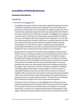 Part II: Summary of Input on the Conversation on Health Page 23
Accessibility and Medically Necessary
Comments and Concerns
Chaoulli Case
• Comments on the Chaoulli case:
‚ A parallel private system would not only expand supply (the quantity of care) but
would offer competition to public sector hospitals in terms of the efficiency of
production and the quality of care. Competition also applies to physicians: free to
compete, they would enjoy improved incentives to attract patients with effective
care and provide that care as efficiently as possible. The Chaoulli case in Quebec is
a welcome step in the direction of sanity, quality, and sustainability. Should the
two sectors be solitudes with a fence between them? Obviously, cross-over rules,
say, relating to physicians working in both sectors, would be necessary, but there
is no reason why Canada cannot emulate the example of Sweden, Australia,
Austria, Belgium, France, Germany, Japan, Luxembourg and Switzerland by
permitting private health care providers to compete directly with public sector
hospitals for services paid for government under the universal system.
‚ Many people have argued that Chaoulli somehow establishes a right to private
health insurance or somehow mandates a two-tiered healthcare system, which is
not the case. But it certainly does augur for change in the health care system.
Basically what the judges indicated was that they were not willing to somehow
rewrite the basic terms of the healthcare delivery system that we have in Canada,
and somehow to mandate that there was a Constitutional right to a separate
parallel private system. But, what Senator Kirby and his colleagues advanced to
the judges (in their submission) was that it is perfectly acceptable to establish a
monopoly publicly-funded system as long as patients can access services in a
reasonably timely way. There does not seem to be an answer to it, because it
would be really contrary to the entire purposes of the system to require people to
suffer or die, and prohibit them from protecting their own health in the guise of
preserving access to a quality healthcare system. The Supreme Court of Canada,
by the narrowest of margins, four to three, did accept this argument.
‚ The Supreme Court of Canada says in the Chaoulli case that if the government
wishes to prohibit people from using their own resources to protect their health,
then the government has to ensure that services are available in a reasonably
timely way, in a manner or to a standard determined by medical experts, not by
judges. Otherwise the system violates the right to life and security of the person.
 