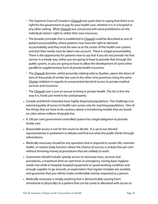 Part II: Summary of Input on the Conversation on Health Page 24
‚ The Supreme Court of Canada in Chaoulli was quite clear in saying that there is no
right for the government to pay for your health care, whether it is in a hospital or
any other setting. What Chaoulli was concerned with were prohibitions on the
individual citizen's right to utilize their own resources.
‚ The broader principle that is established in Chaoulli could be described as one of
patient accountability, where patients now have the right to demand
accountability and they must be seen as at the center of the health care system,
and that their needs must be taken into account. There is a legal accountability.
There is the opportunity for patients now to say that if you do not provide me that
service in a timely way, either you are going to have to provide that through the
public system, or you are going to have to allow the development of some other
parallel or supplementary form of private health insurance.
‚ The Chaoulli decision, whilst presently relating only to Quebec, opens the doors of
tens of thousands of similar law suits in the other nine provinces citing the same
Charter violation in regards to unwarranted denial of access to private medical
services and insurance.
‚ The Chaoulli case is just an excuse to bring in private Health. The Act is fine the
way it is, funds just need to be used properly.
• Canada and British Columbia have highly dispersed populations. The challenge is to
extend equality of access to health care across very far reaching populations. One of
the things that we have to be cautious about is introducing models that are based
on cities where millions of people live.
• A 100 per cent government-controlled system has a legal obligation to provide
timely care.
• Reasonable access is not for the courts to decide. It is up to our elected
representatives in parliament to debate and find out what the public thinks through
referendums.
• Medically necessary should be any operation that is required to sustain life, maintain
health, or restore body function where the chance of success is at least five per cent
without throwing money at procedures that are unlikely to work.
• Guarantees should include: speedy access to necessary tests, services and
procedures, a maximum limit on wait times in emergency, having basic hygiene
needs met while in hospital, hospital equipment (in good working condition and
enough supplies to go around), an expectation that regular mistakes are avoided,
and guarantee that you will be made comfortable and be respected as a person.
• Medically necessary is simply anything that is demonstrably causing harm
(emotional or physically) to a patient that can be cured or alleviated with access to
 