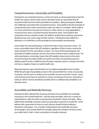 Part II: Summary of Input on the Conversation on Health Page 3
Comprehensiveness, Universality and Portability
Participants see comprehensiveness, on the one hand, as raising expectations that the
health care system cannot meet, and, on the other hand, as a guarantee that all
essential medical services will be provided to Canadians. Many participants debated
the challenges associated with comprehensiveness. Some believe that the principle of
comprehensiveness means receiving the right care when it is needed. Others believe
it is more restricted to insured core services; in other words, it is only applicable to
insured services and is not determined by demand or need. Some believe that
comprehensiveness should consider the addition of alternative medicine, preventive
dental and eye care, and a range of other services. Participants have called for a
definition, or re-definition, of this principle to accommodate new demands.
Universality, for many participants, is tied to the idea of socio-economic status. For
some, universality means that all Canadians, regardless of their income, receive the
same treatment for the same illness or injury. For many of these participants, this
precludes the ability to pay for services since those without means could not pay. For
other participants, universality means that all Canadians have access to the same
services through the public health care system, but does not preclude a person’s
ability to pay for faster or different care through a separate system, as long as this does
not have a negative impact on public health care.
Many participants argue that benefits are not really transportable across Canada.
While the principle of portability is clear in the Canada Health Act, it does not provide,
in practice, for the same or similar access to health services across the country. Some
note that provinces have no incentive to ensure consistency of services, and without
clarity on which services should be provided, there is unlikely to be portability in an
absolute sense.
Accessibility and Medically Necessary
Participants often debated the meaning and intent of accessibility and medically
necessary in the Canada Health Act. Like the other principles, there are a variety of
interpretations, often founded on perspectives founded in values and rights. Many
believe that medically necessary means any procedure required to sustain life. Some
believe that a guarantee of access to such services should include timeliness,
cleanliness and respect. For a number of participants, the medically necessary
terminology in the Canada Health Act actually undermines freedom of choice when
you really need it, that is, when a procedure is actually necessary.
 