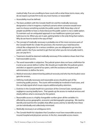 Part II: Summary of Input on the Conversation on Health Page 25
medical help. If we are unwilling to have courts tell us what these terms mean, why
do we expect a private firm to be any more honest, or reasonable?
• Accessibility must be defined.
• The basic problem with the Canada Health Act and the medically necessary
designation is that it imagines a mythical scenario where someone would never
want to choose something outside the public system. Well, these days a lot of
people would like to have a choice because the public system is not a viable option.
To maintain such an antiquated approach in our healthcare system just seems
ludicrous to me. When you are in pain, getting better is the only thing that matters.
Why do we have to stand in the way of that?
• The concept of medically necessary is probably one of the most corrosive parts of
the Canada Health Act. Under this provision, the moment your need becomes
critical, like a diagnostic for a serious condition, you are obligated to go into the
public system. But if you wanted to get that test when you do not actually need it,
you can pay for it.
• Treatment should be deemed medically necessary if the evidence shows that it has
had reasonable success.
• The word reasonable is subjective. The judicial system does not have a definition for
it and so we cannot define it either. We should just model after the judicial system
and elect or appoint a panel of our peers, with the assistance of experts and
administrators to define the term.
• Medical necessity is determined by political necessity and who has the loudest voice
gets the services.
• Defining medically necessary and reasonable access should be part of the
continuing public process. The courts will inevitably be involved in hard cases, and
this can help signal which issues require additional policy attention.
• Enshrine in the Canada Health Act a provision of the Criminal Code, namely gross
negligence causing bodily harm. That speeds up the access to medical services and
clearly defines what is necessary for the patient.
• Reasonable access is a highly changeable number given all the variables it is
affected by across geographic, economic and demographic groupings. We need to
identify and examine the variables that affect access and try to identify how these
can be individually and collectively minimized.
• Medically necessary is an ambiguous term.
• The Canada Health Act stipulates that Canadians must have reasonable access to
insured hospital and physician services. In the Act, reasonable access means:
 