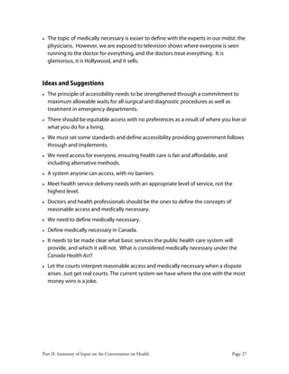 Part II: Summary of Input on the Conversation on Health Page 27
• The topic of medically necessary is easier to define with the experts in our midst: the
physicians. However, we are exposed to television shows where everyone is seen
running to the doctor for everything, and the doctors treat everything. It is
glamorous, it is Hollywood, and it sells.
Ideas and Suggestions
• The principle of accessibility needs to be strengthened through a commitment to
maximum allowable waits for all surgical and diagnostic procedures as well as
treatment in emergency departments.
• There should be equitable access with no preferences as a result of where you live or
what you do for a living.
• We must set some standards and define accessibility providing government follows
through and implements.
• We need access for everyone, ensuring health care is fair and affordable, and
including alternative methods.
• A system anyone can access, with no barriers.
• Meet health service delivery needs with an appropriate level of service, not the
highest level.
• Doctors and health professionals should be the ones to define the concepts of
reasonable access and medically necessary.
• We need to define medically necessary.
• Define medically necessary in Canada.
• It needs to be made clear what basic services the public health care system will
provide, and which it will not. What is considered medically necessary under the
Canada Health Act?
• Let the courts interpret reasonable access and medically necessary when a dispute
arises. Just get real courts. The current system we have where the one with the most
money wins is a joke.
 