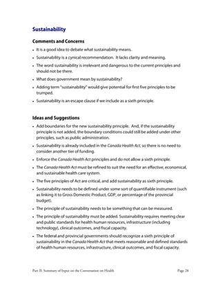 Part II: Summary of Input on the Conversation on Health Page 28
Sustainability
Comments and Concerns
• It is a good idea to debate what sustainability means.
• Sustainability is a cynical recommendation. It lacks clarity and meaning.
• The word sustainability is irrelevant and dangerous to the current principles and
should not be there.
• What does government mean by sustainability?
• Adding term "sustainability" would give potential for first five principles to be
trumped.
• Sustainability is an escape clause if we include as a sixth principle.
Ideas and Suggestions
• Add boundaries for the new sustainability principle. And, if the sustainability
principle is not added, the boundary conditions could still be added under other
principles, such as public administration.
• Sustainability is already included in the Canada Health Act, so there is no need to
consider another tier of funding.
• Enforce the Canada Health Act principles and do not allow a sixth principle.
• The Canada Health Act must be refined to suit the need for an effective, economical,
and sustainable health care system.
• The five principles of Act are critical, and add sustainability as sixth principle.
• Sustainability needs to be defined under some sort of quantifiable instrument (such
as linking it to Gross Domestic Product, GDP, or percentage of the provincial
budget).
• The principle of sustainability needs to be something that can be measured.
• The principle of sustainability must be added. Sustainability requires meeting clear
and public standards for health human resources, infrastructure (including
technology), clinical outcomes, and fiscal capacity.
• The federal and provincial governments should recognize a sixth principle of
sustainability in the Canada Health Act that meets reasonable and defined standards
of health human resources, infrastructure, clinical outcomes, and fiscal capacity.
 