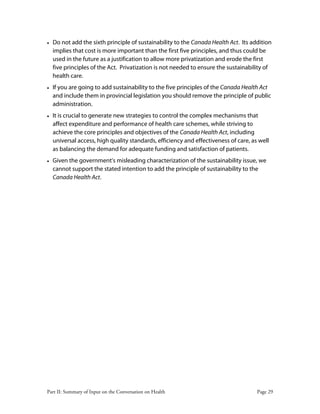 Part II: Summary of Input on the Conversation on Health Page 29
• Do not add the sixth principle of sustainability to the Canada Health Act. Its addition
implies that cost is more important than the first five principles, and thus could be
used in the future as a justification to allow more privatization and erode the first
five principles of the Act. Privatization is not needed to ensure the sustainability of
health care.
• If you are going to add sustainability to the five principles of the Canada Health Act
and include them in provincial legislation you should remove the principle of public
administration.
• It is crucial to generate new strategies to control the complex mechanisms that
affect expenditure and performance of health care schemes, while striving to
achieve the core principles and objectives of the Canada Health Act, including
universal access, high quality standards, efficiency and effectiveness of care, as well
as balancing the demand for adequate funding and satisfaction of patients.
• Given the government's misleading characterization of the sustainability issue, we
cannot support the stated intention to add the principle of sustainability to the
Canada Health Act.
 