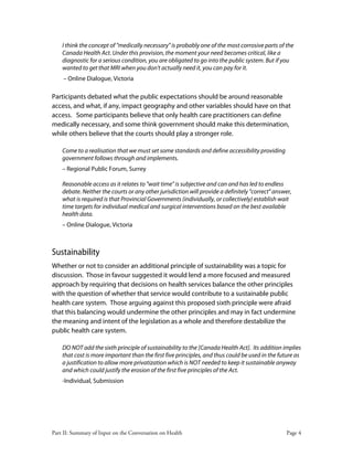 Part II: Summary of Input on the Conversation on Health Page 4
I think the concept of "medically necessary" is probably one of the most corrosive parts of the
Canada Health Act. Under this provision, the moment your need becomes critical, like a
diagnostic for a serious condition, you are obligated to go into the public system. But if you
wanted to get that MRI when you don't actually need it, you can pay for it.
– Online Dialogue, Victoria
Participants debated what the public expectations should be around reasonable
access, and what, if any, impact geography and other variables should have on that
access. Some participants believe that only health care practitioners can define
medically necessary, and some think government should make this determination,
while others believe that the courts should play a stronger role.
Come to a realisation that we must set some standards and define accessibility providing
government follows through and implements.
– Regional Public Forum, Surrey
Reasonable access as it relates to "wait time" is subjective and can and has led to endless
debate. Neither the courts or any other jurisdiction will provide a definitely "correct" answer,
what is required is that Provincial Governments (individually, or collectively) establish wait
time targets for individual medical and surgical interventions based on the best available
health data.
– Online Dialogue, Victoria
Sustainability
Whether or not to consider an additional principle of sustainability was a topic for
discussion. Those in favour suggested it would lend a more focused and measured
approach by requiring that decisions on health services balance the other principles
with the question of whether that service would contribute to a sustainable public
health care system. Those arguing against this proposed sixth principle were afraid
that this balancing would undermine the other principles and may in fact undermine
the meaning and intent of the legislation as a whole and therefore destabilize the
public health care system.
DO NOT add the sixth principle of sustainability to the [Canada Health Act]. Its addition implies
that cost is more important than the first five principles, and thus could be used in the future as
a justification to allow more privatization which is NOT needed to keep it sustainable anyway
and which could justify the erosion of the first five principles of the Act.
-Individual, Submission
 