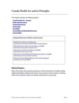 Part II: Summary of Input on the Conversation on Health Page 1
Canada Health Act and its Principles
This chapter includes the following topics:
Canada Health Act – General
Public Administration
Comprehensiveness
Universality
Portability
Accessibility and Medically Necessary
Sustainability
Related Electronic Written Submissions
Health Human Resource Responses
Submitted by the British Columbia College of Family Physicians
HEU Submission to BC’s Conversation on Health
Submitted by the Hospital Employees Union
Submission to the Conversation on Health
Submitted by the BC Nurses’ Union
Submission to the British Columbia Conversation on Health
Submitted by Life Sciences British Columbia
Bring Services for Mental Illnesses “Out of the Shadows”
Submitted by A. Donald Milliken
Related Chapters
Many of the topics discussed by participants in the Conversation on Health overlap;
additional feedback related to this theme may be found in other chapters including:
Public Private Debate; Health Care Models and Health Care Spending.
 
