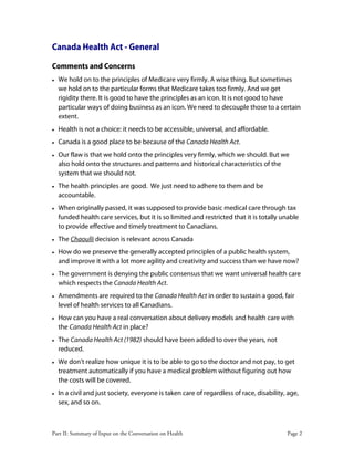 Part II: Summary of Input on the Conversation on Health Page 2
Canada Health Act - General
Comments and Concerns
• We hold on to the principles of Medicare very firmly. A wise thing. But sometimes
we hold on to the particular forms that Medicare takes too firmly. And we get
rigidity there. It is good to have the principles as an icon. It is not good to have
particular ways of doing business as an icon. We need to decouple those to a certain
extent.
• Health is not a choice: it needs to be accessible, universal, and affordable.
• Canada is a good place to be because of the Canada Health Act.
• Our flaw is that we hold onto the principles very firmly, which we should. But we
also hold onto the structures and patterns and historical characteristics of the
system that we should not.
• The health principles are good. We just need to adhere to them and be
accountable.
• When originally passed, it was supposed to provide basic medical care through tax
funded health care services, but it is so limited and restricted that it is totally unable
to provide effective and timely treatment to Canadians.
• The Chaoulli decision is relevant across Canada
• How do we preserve the generally accepted principles of a public health system,
and improve it with a lot more agility and creativity and success than we have now?
• The government is denying the public consensus that we want universal health care
which respects the Canada Health Act.
• Amendments are required to the Canada Health Act in order to sustain a good, fair
level of health services to all Canadians.
• How can you have a real conversation about delivery models and health care with
the Canada Health Act in place?
• The Canada Health Act (1982) should have been added to over the years, not
reduced.
• We don't realize how unique it is to be able to go to the doctor and not pay, to get
treatment automatically if you have a medical problem without figuring out how
the costs will be covered.
• In a civil and just society, everyone is taken care of regardless of race, disability, age,
sex, and so on.
 