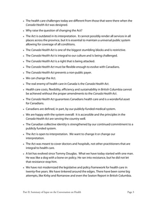Part II: Summary of Input on the Conversation on Health Page 3
• The health care challenges today are different from those that were there when the
Canada Health Act was designed.
• Why raise the question of changing the Act?
• The Act is outdated in its interpretation. It cannot possibly render all services in all
places across the province, but it is essential to maintain a universal public system
allowing for coverage of all conditions.
• The Canada Health Act is one of the biggest stumbling blocks and is restrictive.
• The Canada Health Act is integral to our culture and is being challenged.
• The Canada Health Act is a right that is being attacked.
• The Canada Health Act must be flexible enough to evolve with Canadians.
• The Canada Health Act prevents a non-public payer.
• We can change the Act.
• The real enemy of health care in Canada is the Canada Health Act.
• Health care costs, flexibility, efficiency and sustainability in British Columbia cannot
be achieved without the proper amendments to the Canada Health Act.
• The Canada Health Act guarantees Canadians health care and is a wonderful asset
for Canadians.
• Canadians are defined, in part, by our publicly-funded medical system.
• We are happy with the system overall: it is accessible and the principles in the
Canada Health Act are serving the country well.
• The Canadian collective identity is strengthened by our continued commitment to a
publicly funded system.
• The Act is open to interpretation. We want to change it or change our
interpretation.
• The Act was meant to cover doctors and hospitals, not other practitioners that are
integral to health care.
• A lot has evolved since Tommy Douglas. What we have today started with one man.
He was like a dog with a bone on policy. He ran into resistance, but he did not let
that resistance stop him.
• We have not modernized the legislative and policy framework for health care in
twenty-five years. We have tinkered around the edges. There have been some big
attempts, like Kirby and Romanow and even the Seaton Report in British Columbia.
 