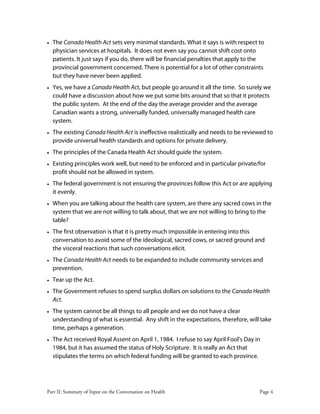 Part II: Summary of Input on the Conversation on Health Page 4
• The Canada Health Act sets very minimal standards. What it says is with respect to
physician services at hospitals. It does not even say you cannot shift cost onto
patients. It just says if you do, there will be financial penalties that apply to the
provincial government concerned. There is potential for a lot of other constraints
but they have never been applied.
• Yes, we have a Canada Health Act, but people go around it all the time. So surely we
could have a discussion about how we put some bits around that so that it protects
the public system. At the end of the day the average provider and the average
Canadian wants a strong, universally funded, universally managed health care
system.
• The existing Canada Health Act is ineffective realistically and needs to be reviewed to
provide universal health standards and options for private delivery.
• The principles of the Canada Health Act should guide the system.
• Existing principles work well, but need to be enforced and in particular private/for
profit should not be allowed in system.
• The federal government is not ensuring the provinces follow this Act or are applying
it evenly.
• When you are talking about the health care system, are there any sacred cows in the
system that we are not willing to talk about, that we are not willing to bring to the
table?
• The first observation is that it is pretty much impossible in entering into this
conversation to avoid some of the ideological, sacred cows, or sacred ground and
the visceral reactions that such conversations elicit.
• The Canada Health Act needs to be expanded to include community services and
prevention.
• Tear up the Act.
• The Government refuses to spend surplus dollars on solutions to the Canada Health
Act.
• The system cannot be all things to all people and we do not have a clear
understanding of what is essential. Any shift in the expectations, therefore, will take
time, perhaps a generation.
• The Act received Royal Assent on April 1, 1984. I refuse to say April Fool’s Day in
1984, but it has assumed the status of Holy Scripture. It is really an Act that
stipulates the terms on which federal funding will be granted to each province.
 