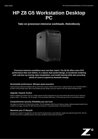 Data sheet HP recommends Windows 11 Pro for business
HP Z8 G5 Workstation Desktop
PC
Take on processor-intensive workloads. Relentlessly
Processor-intensive workflows have met their match. The Z8 G5 offers more CPU
performance than ever before, in a classic dual socket design, to accelerate rendering
with real-time ray tracing, data visualization, and model training while also providing
plenty of room to expand as demands change.
Remarkable performance. Whisper-quiet acoustics
Tackle processor-intensive workflows with up to 64 cores across 2 Intel® Xeon® CPUs, 2 high-end GPUs, and 1 TB DDR5 RAM —
all while running whisper quiet. With a class-leading acoustic design, push your system to the max without disruptive noise.
Upgrade. Expand. Evolve
Need to upgrade your device? Go for it. Easily expand and add components as your work evolves with room for up to 2 high-end
graphics cards, 1 TB memory, 120 TB storage, 2 front accessible NVMe bays, 7 PCIe slots (up to Gen 5), and tool-less access.
Comprehensive security. Reliability you can trust
Get peace of mind with a PC that's built to endure. The Z8 undergoes 360K hours of rigorous testing, military-standard testing and is
certified for pro apps. And with HP Wolf Security for Business , it's protected below, in and above the OS.
Maximize your IT lifecycle
Designed for simpler IT management, the Z8 is built for longevity with a 3 year lifecycle—longer than typical business PCs. Plan for
the future and avoid re-qualifying devices every year, saving you serious time and money.
1 2
3
4
5
2,6
 