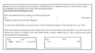 When we save or delete the Face instance, GORM will save or delete the Nose. In other words, saves
and deletes will cascade from Face to the associated Nose:-
new Face(nose:new Nose()).save()
Now if we delete the Face instance, the Nose will go too:
def f = Face.get(1)
f.delete() // both Face and Nose deleted
To make the relationship a true one-to-one, use the hasOne property on the owning side, e.g. Face:
Note that using this property puts the foreign key on the inverse table to the example A, so in this case the
foreign key column is stored in the nose table inside a column called face_id. Also, hasOne only works
with bidirectional relationships.
class Face {
static hasOne = [nose:Nose]
}
class Nose {
Face face
}
 