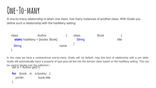 One-To-many
A one-to-many relationship is when one class, has many instances of another class. With Grails you
define such a relationship with the hasMany setting:
In this case we have a unidirectional one-to-many. Grails will, by default, map this kind of relationship with a join table.
Grails will automatically inject a property of type java.util.Set into the domain class based on the hasMany setting. This can
be used to iterate over the collection:-
class Author {
static hasMany = [books: Book]
String name
}
class Book {
String title
}
def a = Author.get(1)
for (book in a.books) {
println book.title
}
 