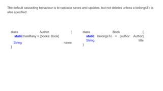 The default cascading behaviour is to cascade saves and updates, but not deletes unless a belongsTo is
also specified:
class Author {
static hasMany = [books: Book]
String name
}
class Book {
static belongsTo = [author: Author]
String title
}
 