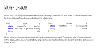 Many-to-many
Grails supports many-to-many relationships by defining a hasMany on both sides of the relationship and
having a belongsTo on the owned side of the relationship:
Grails maps a many-to-many using a join table at the database level. The owning side of the relationship,
in this case Author, takes responsibility for persisting the relationship and is the only side that can cascade
saves across.
class Book {
static belongsTo = Author
static hasMany = [authors:Author]
String title
}
class Author {
static hasMany = [books:Book]
String name
}
 