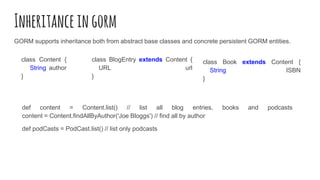 Inheritanceingorm
GORM supports inheritance both from abstract base classes and concrete persistent GORM entities.
class Content {
String author
}
class BlogEntry extends Content {
URL url
}
class Book extends Content {
String ISBN
}
def content = Content.list() // list all blog entries, books and podcasts
content = Content.findAllByAuthor('Joe Bloggs') // find all by author
def podCasts = PodCast.list() // list only podcasts
 