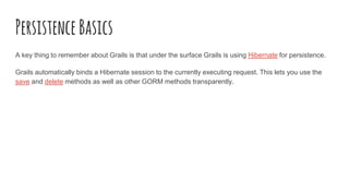 PersistenceBasics
A key thing to remember about Grails is that under the surface Grails is using Hibernate for persistence.
Grails automatically binds a Hibernate session to the currently executing request. This lets you use the
save and delete methods as well as other GORM methods transparently.
 