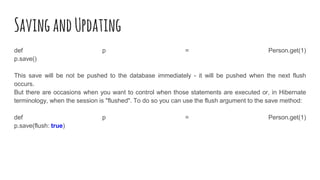 SavingandUpdating
def p = Person.get(1)
p.save()
This save will be not be pushed to the database immediately - it will be pushed when the next flush
occurs.
But there are occasions when you want to control when those statements are executed or, in Hibernate
terminology, when the session is "flushed". To do so you can use the flush argument to the save method:
def p = Person.get(1)
p.save(flush: true)
 