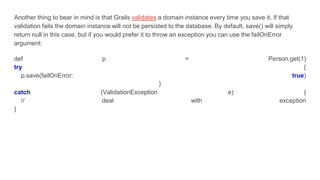 Another thing to bear in mind is that Grails validates a domain instance every time you save it. If that
validation fails the domain instance will not be persisted to the database. By default, save() will simply
return null in this case, but if you would prefer it to throw an exception you can use the failOnError
argument:
def p = Person.get(1)
try {
p.save(failOnError: true)
}
catch (ValidationException e) {
// deal with exception
}
 