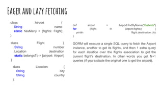Eagerandlazyfetching
class Airport {
String name
static hasMany = [flights: Flight]
}
class Flight {
String number
Location destination
static belongsTo = [airport: Airport]
}
class Location {
String city
String country
}
def airport = Airport.findByName("Gatwick")
for (flight in airport.flights) {
println flight.destination.city
}
GORM will execute a single SQL query to fetch the Airport
instance, another to get its flights, and then 1 extra query
for each iteration over the flights association to get the
current flight's destination. In other words you get N+1
queries (if you exclude the original one to get the airport).
 