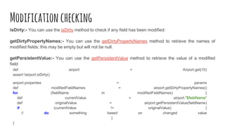 Modificationchecking
isDirty:- You can use the isDirty method to check if any field has been modified:
getDirtyPropertyNames:- You can use the getDirtyPropertyNames method to retrieve the names of
modified fields; this may be empty but will not be null.
getPersistentValue:- You can use the getPersistentValue method to retrieve the value of a modified
field
def airport = Airport.get(10)
assert !airport.isDirty()
airport.properties = params
def modifiedFieldNames = airport.getDirtyPropertyNames()
for (fieldName in modifiedFieldNames) {
def currentValue = airport."$fieldName"
def originalValue = airport.getPersistentValue(fieldName)
if (currentValue != originalValue) {
// do something based on changed value
}
}
 