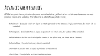 Advancedgormfeatures
GORM supports the registration of events as methods that get fired when certain events occurs such as
deletes, inserts and updates. The following is a list of supported events:
beforeInsert - Executed before an object is initially persisted to the database. If you return false, the insert will be
cancelled.
beforeUpdate - Executed before an object is updated. If you return false, the update will be cancelled.
beforeDelete - Executed before an object is deleted. If you return false, the delete will be cancelled.
beforeValidate - Executed before an object is validated
afterInsert - Executed after an object is persisted to the database
afterUpdate - Executed after an object has been updated
 