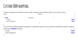 CustomORMmapping
Custom mappings are defined using a static mapping block defined within your domain class:
class Person {
…
static mapping = {
version false
autoTimestamp false
}
}
You can also configure global mappings in application.groovy (or an external config file) using this setting:
grails.gorm.default.mapping = {
version false
autoTimestamp false
}
 