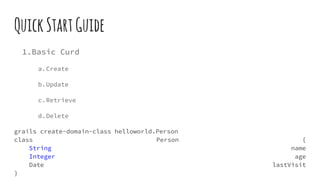 QuickStartGuide
1.Basic Curd
a.Create
b.Update
c.Retrieve
d.Delete
grails create-domain-class helloworld.Person
class Person {
String name
Integer age
Date lastVisit
}
 