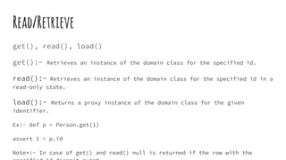 Read/Retrieve
get(), read(), load()
get():- Retrieves an instance of the domain class for the specified id.
read():- Retrieves an instance of the domain class for the specified id in a
read-only state.
load():- Returns a proxy instance of the domain class for the given
identifier.
Ex:- def p = Person.get(1)
assert 1 = p.id
Note*:- In case of get() and read() null is returned if the row with the
 