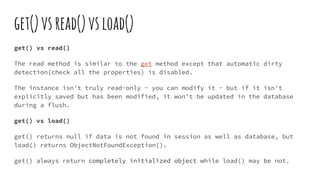 get()vsread()vsload()
get() vs read()
The read method is similar to the get method except that automatic dirty
detection(check all the properties) is disabled.
The instance isn't truly read-only - you can modify it - but if it isn't
explicitly saved but has been modified, it won't be updated in the database
during a flush.
get() vs load()
get() returns null if data is not found in session as well as database, but
load() returns ObjectNotFoundException().
get() always return completely initialized object while load() may be not.
 
