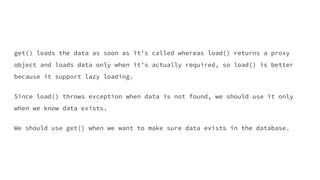 get() loads the data as soon as it’s called whereas load() returns a proxy
object and loads data only when it’s actually required, so load() is better
because it support lazy loading.
Since load() throws exception when data is not found, we should use it only
when we know data exists.
We should use get() when we want to make sure data exists in the database.
 