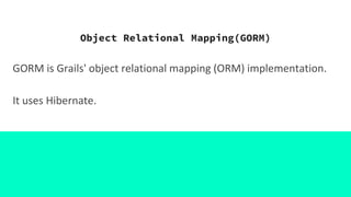 Object Relational Mapping(GORM)
GORM is Grails' object relational mapping (ORM) implementation.
It uses Hibernate.
 