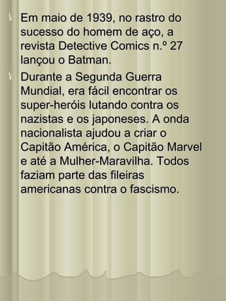 Em maio de 1939, no rastro doEm maio de 1939, no rastro do
sucesso do homem de aço, asucesso do homem de aço, a
revista Detective Comics n.º 27revista Detective Comics n.º 27
lançou o Batman.lançou o Batman.
Durante a Segunda GuerraDurante a Segunda Guerra
Mundial, era fácil encontrar osMundial, era fácil encontrar os
super-heróis lutando contra ossuper-heróis lutando contra os
nazistas e os japoneses. A ondanazistas e os japoneses. A onda
nacionalista ajudou a criar onacionalista ajudou a criar o
Capitão América, o Capitão MarvelCapitão América, o Capitão Marvel
e até a Mulher-Maravilha. Todose até a Mulher-Maravilha. Todos
faziam parte das fileirasfaziam parte das fileiras
americanas contra o fascismo.americanas contra o fascismo.
 