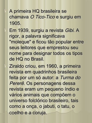 A primeira HQ brasileira seA primeira HQ brasileira se
chamavachamava O Tico-TicoO Tico-Tico e surgiu eme surgiu em
1905.1905.
Em 1939, surgiu a revistaEm 1939, surgiu a revista GibiGibi. A. A
rigor, a palavra significavarigor, a palavra significava
"moleque" e ficou tão popular entre"moleque" e ficou tão popular entre
seus leitores que emprestou seuseus leitores que emprestou seu
nome para designar todos os tiposnome para designar todos os tipos
de HQ no Brasil.de HQ no Brasil.
Ziraldo criou, em 1960, a primeiraZiraldo criou, em 1960, a primeira
revista em quadrinhos brasileirarevista em quadrinhos brasileira
feita por um só autor: afeita por um só autor: a Turma doTurma do
PererêPererê. Os personagens dessa. Os personagens dessa
revista eram um pequeno índio erevista eram um pequeno índio e
vários animais que compõem ovários animais que compõem o
universo folclórico brasileiro, taisuniverso folclórico brasileiro, tais
como a onça, o jabuti, o tatu, ocomo a onça, o jabuti, o tatu, o
coelho e a coruja.coelho e a coruja.
 