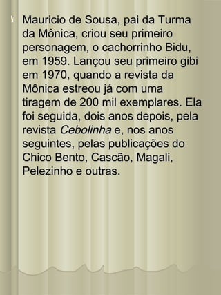 Mauricio de Sousa, pai da TurmaMauricio de Sousa, pai da Turma
da Mônica, criou seu primeiroda Mônica, criou seu primeiro
personagem, o cachorrinho Bidu,personagem, o cachorrinho Bidu,
em 1959. Lançou seu primeiro gibiem 1959. Lançou seu primeiro gibi
em 1970, quando a revista daem 1970, quando a revista da
Mônica estreou já com umaMônica estreou já com uma
tiragem de 200 mil exemplares. Elatiragem de 200 mil exemplares. Ela
foi seguida, dois anos depois, pelafoi seguida, dois anos depois, pela
revistarevista CebolinhaCebolinha e, nos anose, nos anos
seguintes, pelas publicações doseguintes, pelas publicações do
Chico Bento, Cascão, Magali,Chico Bento, Cascão, Magali,
Pelezinho e outras.Pelezinho e outras.
 