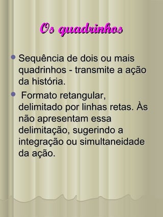 Os quadrinhosOs quadrinhos
Sequência de dois ou maisSequência de dois ou mais
quadrinhos - transmite a açãoquadrinhos - transmite a ação
da história.da história.
 Formato retangular,Formato retangular,
delimitado por linhas retas. Àsdelimitado por linhas retas. Às
não apresentam essanão apresentam essa
delimitação, sugerindo adelimitação, sugerindo a
integração ou simultaneidadeintegração ou simultaneidade
da ação.da ação.
 