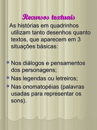 Recursos textuaisRecursos textuais
As histórias em quadrinhosAs histórias em quadrinhos
utilizam tanto desenhos quantoutilizam tanto desenhos quanto
textos, que aparecem em 3textos, que aparecem em 3
situações básicas:situações básicas:
Nos diálogos e pensamentosNos diálogos e pensamentos
dos personagens;dos personagens;
Nas legendas ou letreiros;Nas legendas ou letreiros;
Nas onomatopéias (palavrasNas onomatopéias (palavras
usadas para representar osusadas para representar os
sons).sons).
 