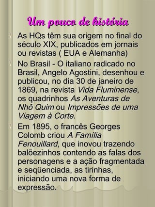 Um pouco de históriaUm pouco de história
As HQs têm sua origem no final doAs HQs têm sua origem no final do
século XIX, publicados em jornaisséculo XIX, publicados em jornais
ou revistas ( EUA e Alemanha)ou revistas ( EUA e Alemanha)
No Brasil - O italiano radicado noNo Brasil - O italiano radicado no
Brasil, Angelo Agostini, desenhou eBrasil, Angelo Agostini, desenhou e
publicou, no dia 30 de janeiro depublicou, no dia 30 de janeiro de
1869, na revista1869, na revista Vida FluminenseVida Fluminense,,
os quadrinhosos quadrinhos As Aventuras deAs Aventuras de
Nhô QuimNhô Quim ouou Impressões de umaImpressões de uma
Viagem à CorteViagem à Corte..
Em 1895, o francês GeorgesEm 1895, o francês Georges
Colomb criouColomb criou A FamíliaA Família
FenouillardFenouillard, que inovou trazendo, que inovou trazendo
balõezinhos contendo as falas dosbalõezinhos contendo as falas dos
personagens e a ação fragmentadapersonagens e a ação fragmentada
e seqüenciada, as tirinhas,e seqüenciada, as tirinhas,
iniciando uma nova forma deiniciando uma nova forma de
expressão.expressão.
 