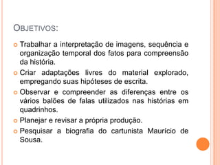 Objetivos:Trabalhar a interpretação de imagens, sequência e organização temporal dos fatos para compreensão da história.Criar adaptações livres do material explorado, empregando suas hipóteses de escrita.Observar e compreender as diferenças entre os vários balões de falas utilizados nas histórias em quadrinhos.Planejar e revisar a própria produção. Pesquisar a biografia do cartunista Maurício de Sousa.